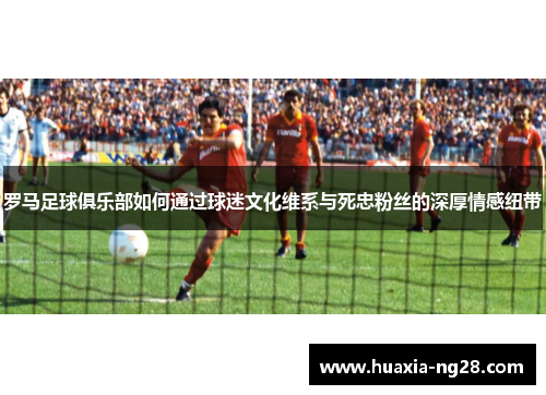 罗马足球俱乐部如何通过球迷文化维系与死忠粉丝的深厚情感纽带 罗马足球俱乐部如何通过球迷文化维系与死忠粉丝的深厚情感纽带