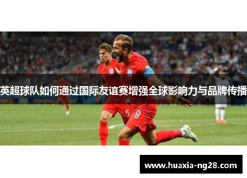 英超球队如何通过国际友谊赛增强全球影响力与品牌传播 英超球队如何通过国际友谊赛增强全球影响力与品牌传播
