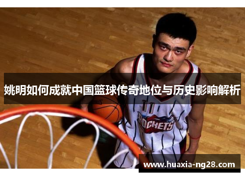 姚明如何成就中国篮球传奇地位与历史影响解析