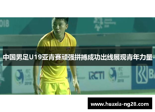 中国男足U19亚青赛顽强拼搏成功出线展现青年力量