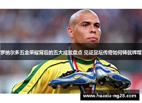 罗纳尔多五金荣耀背后的五大成就盘点 见证足坛传奇如何铸就辉煌